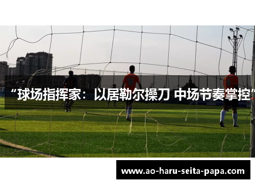 “球场指挥家：以居勒尔操刀 中场节奏掌控”