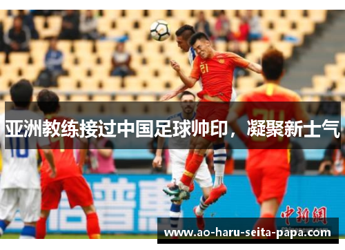 亚洲教练接过中国足球帅印，凝聚新士气